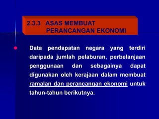 2.3.3 ASAS MEMBUAT
PERANCANGAN EKONOMI
 Data pendapatan negara yang terdiri
daripada jumlah pelaburan, perbelanjaan
penggunaan dan sebagainya dapat
digunakan oleh kerajaan dalam membuat
ramalan dan perancangan ekonomi untuk
tahun-tahun berikutnya.
 