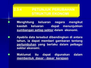 2.3.4 PETUNJUK PERUBAHAN
STRUKTUR EKONOMI
 Menghitung keluaran negara mengikut
kaedah keluaran dapat menunjukkan
sumbangan setiap sektor dalam ekonomi.
 Maklumat itu dapat digunakan dalam
membentuk dasar - dasar kerajaan
 Apabila data tersebut dibandingkan di antara
tahun, ia dapat memberi gambaran tentang
pertumbuhan yang berlaku dalam pelbagai
sektor ekonomi.
 