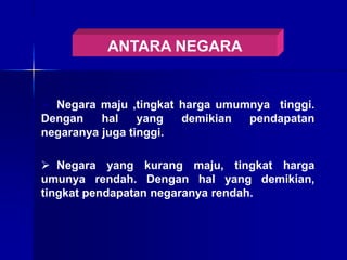 ANTARA NEGARA
 Negara maju ,tingkat harga umumnya tinggi.
Dengan hal yang demikian pendapatan
negaranya juga tinggi.
 Negara yang kurang maju, tingkat harga
umunya rendah. Dengan hal yang demikian,
tingkat pendapatan negaranya rendah.
 
