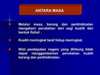 ANTARA MASA
 Melalui masa, barang dan perkhidmatan
mengalami perubahan dari segi kualiti dan
bentuk fizikal .
 Kualiti meningkat taraf hidup meningkat.
 Nilai pendapatan negara yang dihitung tidak
dapat menggambarkan perubahan kualiti
barang dan perkhidmatan.
 