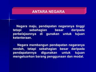 ANTARA NEGARA
 Negara maju, pendapatan negaranya tinggi
tetapi sebahagian besar daripada
perbelajaannya di gunakan untuk tujuan
ketenteraan.
 Negara membangun pendapatan negaranya
rendah, tetapi sebahagian besar daripada
pendapatannya digunakan untuk tujuan
mengeluarkan barang penggunaan dan modal.
 
