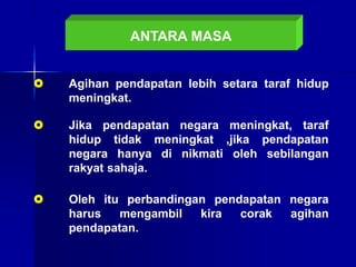 ANTARA MASA
 Agihan pendapatan lebih setara taraf hidup
meningkat.
 Jika pendapatan negara meningkat, taraf
hidup tidak meningkat ,jika pendapatan
negara hanya di nikmati oleh sebilangan
rakyat sahaja.
 Oleh itu perbandingan pendapatan negara
harus mengambil kira corak agihan
pendapatan.
 