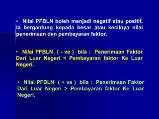 • Nilai PFBLN boleh menjadi negatif atau positif.
Ia bergantung kepada besar atau kecilnya nilai
penerimaan dan pembayaran faktor.
• Nilai PFBLN ( - ve ) bila : Penerimaan Faktor
Dari Luar Negeri < Pembayaran faktor Ke Luar
Negeri.
• Nilai PFBLN ( + ve ) bila : Penerimaan Faktor
Dari Luar Negeri > Pembayaran faktor Ke Luar
Negeri.
 