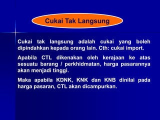 Cukai tak langsung adalah cukai yang boleh
dipindahkan kepada orang lain. Cth: cukai import.
Apabila CTL dikenakan oleh kerajaan ke atas
sesuatu barang / perkhidmatan, harga pasarannya
akan menjadi tinggi.
Maka apabila KDNK, KNK dan KNB dinilai pada
harga pasaran, CTL akan dicampurkan.
Cukai Tak Langsung
 