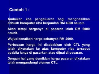 Contoh 1 :
Andaikan kos pengeluaran bagi menghasilkan
sebuah komputer riba berjumlah RM 4000 seunit.
Akan tetapi harganya di pasaran ialah RM 6000
seunit.
Wujud kenaikan harga sebanyak RM 2000.
Perbezaan harga ini disebabkan oleh CTL yang
telah dikenakan ke atas komputer riba tersebut
apabila ianya di pasarkan atau dijual di pasaran.
Dengan hal yang demikian harga pasaran dikatakan
telah mengandungi elemen CTL.
 