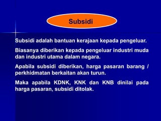 Subsidi
Subsidi adalah bantuan kerajaan kepada pengeluar.
Biasanya diberikan kepada pengeluar industri muda
dan industri utama dalam negara.
Apabila subsidi diberikan, harga pasaran barang /
perkhidmatan berkaitan akan turun.
Maka apabila KDNK, KNK dan KNB dinilai pada
harga pasaran, subsidi ditolak.
 