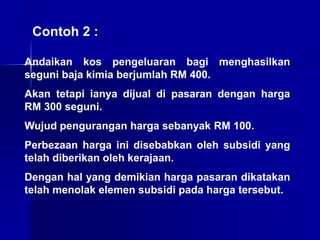 Contoh 2 :
Andaikan kos pengeluaran bagi menghasilkan
seguni baja kimia berjumlah RM 400.
Akan tetapi ianya dijual di pasaran dengan harga
RM 300 seguni.
Wujud pengurangan harga sebanyak RM 100.
Perbezaan harga ini disebabkan oleh subsidi yang
telah diberikan oleh kerajaan.
Dengan hal yang demikian harga pasaran dikatakan
telah menolak elemen subsidi pada harga tersebut.
 