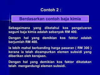 Contoh 2 :
Sebagaimana yang diketahui kos pengeluaran
seguni baja kimia adalah sebanyak RM 400.
Dengan hal yang demikian kos faktor adalah
berjumlah RM 400.
Ia lebih mahal berbanding harga pasaran ( RM 300 )
kerana ia telah dicampurkan elemen subsidi yang
diberikan oleh kerajaan.
Dengan hal yang demikian kos faktor dikatakan
telah mengandungi elemen subsidi.
Berdasarkan contoh baja kimia
 