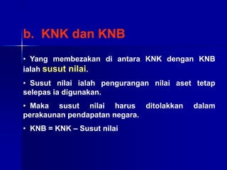 b. KNK dan KNB
• Yang membezakan di antara KNK dengan KNB
ialah susut nilai.
• Susut nilai ialah pengurangan nilai aset tetap
selepas ia digunakan.
• Maka susut nilai harus ditolakkan dalam
perakaunan pendapatan negara.
• KNB = KNK – Susut nilai
 