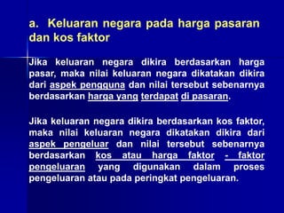 a. Keluaran negara pada harga pasaran
dan kos faktor
Jika keluaran negara dikira berdasarkan harga
pasar, maka nilai keluaran negara dikatakan dikira
dari aspek pengguna dan nilai tersebut sebenarnya
berdasarkan harga yang terdapat di pasaran.
Jika keluaran negara dikira berdasarkan kos faktor,
maka nilai keluaran negara dikatakan dikira dari
aspek pengeluar dan nilai tersebut sebenarnya
berdasarkan kos atau harga faktor - faktor
pengeluaran yang digunakan dalam proses
pengeluaran atau pada peringkat pengeluaran.
 