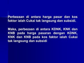 Perbezaan di antara harga pasar dan kos
faktor ialah Cukai tak langsung dan subsidi.
Maka, perbezaan di antara KDNK, KNK dan
KNB pada harga pasaran dengan KDNK,
KNK dan KNB pada kos faktor ialah Cukai
tak langsung dan subsidi
 