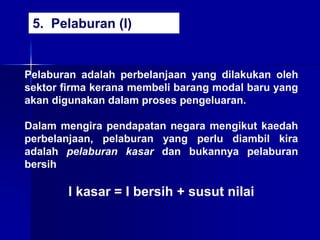 Pelaburan adalah perbelanjaan yang dilakukan oleh
sektor firma kerana membeli barang modal baru yang
akan digunakan dalam proses pengeluaran.
Dalam mengira pendapatan negara mengikut kaedah
perbelanjaan, pelaburan yang perlu diambil kira
adalah pelaburan kasar dan bukannya pelaburan
bersih
I kasar = I bersih + susut nilai
5. Pelaburan (I)
 