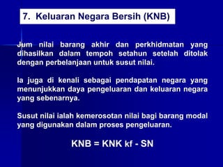 Jum nilai barang akhir dan perkhidmatan yang
dihasilkan dalam tempoh setahun setelah ditolak
dengan perbelanjaan untuk susut nilai.
Ia juga di kenali sebagai pendapatan negara yang
menunjukkan daya pengeluaran dan keluaran negara
yang sebenarnya.
Susut nilai ialah kemerosotan nilai bagi barang modal
yang digunakan dalam proses pengeluaran.
KNB = KNK kf - SN
7. Keluaran Negara Bersih (KNB)
 