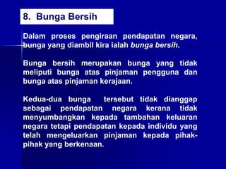 Dalam proses pengiraan pendapatan negara,
bunga yang diambil kira ialah bunga bersih.
Bunga bersih merupakan bunga yang tidak
meliputi bunga atas pinjaman pengguna dan
bunga atas pinjaman kerajaan.
Kedua-dua bunga tersebut tidak dianggap
sebagai pendapatan negara kerana tidak
menyumbangkan kepada tambahan keluaran
negara tetapi pendapatan kepada individu yang
telah mengeluarkan pinjaman kepada pihak-
pihak yang berkenaan.
8. Bunga Bersih
 