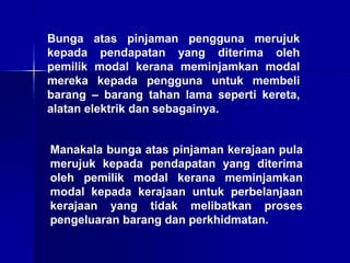 Bunga atas pinjaman pengguna merujuk
kepada pendapatan yang diterima oleh
pemilik modal kerana meminjamkan modal
mereka kepada pengguna untuk membeli
barang – barang tahan lama seperti kereta,
alatan elektrik dan sebagainya.
Manakala bunga atas pinjaman kerajaan pula
merujuk kepada pendapatan yang diterima
oleh pemilik modal kerana meminjamkan
modal kepada kerajaan untuk perbelanjaan
kerajaan yang tidak melibatkan proses
pengeluaran barang dan perkhidmatan.
 