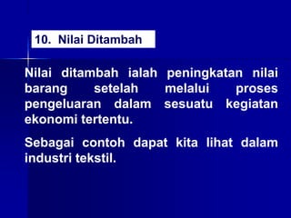 Nilai ditambah ialah peningkatan nilai
barang setelah melalui proses
pengeluaran dalam sesuatu kegiatan
ekonomi tertentu.
Sebagai contoh dapat kita lihat dalam
industri tekstil.
10. Nilai Ditambah
 