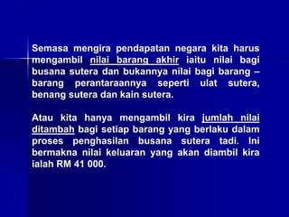 Semasa mengira pendapatan negara kita harus
mengambil nilai barang akhir iaitu nilai bagi
busana sutera dan bukannya nilai bagi barang –
barang perantaraannya seperti ulat sutera,
benang sutera dan kain sutera.
Atau kita hanya mengambil kira jumlah nilai
ditambah bagi setiap barang yang berlaku dalam
proses penghasilan busana sutera tadi. Ini
bermakna nilai keluaran yang akan diambil kira
ialah RM 41 000.
 