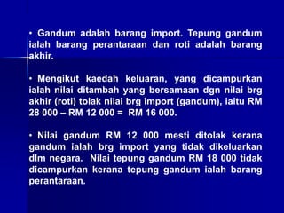 • Gandum adalah barang import. Tepung gandum
ialah barang perantaraan dan roti adalah barang
akhir.
• Mengikut kaedah keluaran, yang dicampurkan
ialah nilai ditambah yang bersamaan dgn nilai brg
akhir (roti) tolak nilai brg import (gandum), iaitu RM
28 000 – RM 12 000 = RM 16 000.
• Nilai gandum RM 12 000 mesti ditolak kerana
gandum ialah brg import yang tidak dikeluarkan
dlm negara. Nilai tepung gandum RM 18 000 tidak
dicampurkan kerana tepung gandum ialah barang
perantaraan.
 