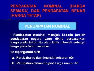 PENDAPATAN NOMINAL (HARGA
SEMASA) DAN PENDAPATAN BENAR
(HARGA TETAP)
• Pendapatan nominal merujuk kepada jumlah
pendapatan negara yang dikira berdasarkan
harga pada tahun itu atau lebih dikenali sebagai
harga pada tahun semasa.
•Ia dipengaruhi oleh
a. Perubahan dalam kuantiti keluaran (Q)
b. Perubahan dalam tingkat harga umum (P)
PENDAPATAN NOMINAL
 