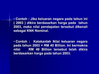• Contoh : Jika keluaran negara pada tahun ini
( 2003 ) dikira berdasarkan harga pada tahun
2003, maka nilai pendapatan tersebut dikenali
sebagai KNK Nominal.
• Contoh : Katakanlah Nilai keluaran negara
pada tahun 2003 = RM 40 Billion. Ini bermakna
nilai RM 40 Billion tersebut telah dikira
berdasarkan harga pada tahun 2003.
 