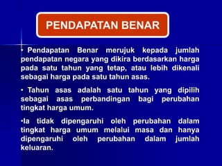 • Pendapatan Benar merujuk kepada jumlah
pendapatan negara yang dikira berdasarkan harga
pada satu tahun yang tetap, atau lebih dikenali
sebagai harga pada satu tahun asas.
• Tahun asas adalah satu tahun yang dipilih
sebagai asas perbandingan bagi perubahan
tingkat harga umum.
•Ia tidak dipengaruhi oleh perubahan dalam
tingkat harga umum melalui masa dan hanya
dipengaruhi oleh perubahan dalam jumlah
keluaran.
PENDAPATAN BENAR
 