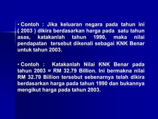 • Contoh : Jika keluaran negara pada tahun ini
( 2003 ) dikira berdasarkan harga pada satu tahun
asas, katakanlah tahun 1990, maka nilai
pendapatan tersebut dikenali sebagai KNK Benar
untuk tahun 2003.
• Contoh : Katakanlah Nilai KNK Benar pada
tahun 2003 = RM 32.79 Billion. Ini bermakna nilai
RM 32.79 Billion tersebut sebenarnya telah dikira
berdasarkan harga pada tahun 1990 dan bukannya
mengikut harga pada tahun 2003.
 