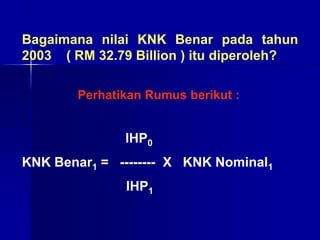 Bagaimana nilai KNK Benar pada tahun
2003 ( RM 32.79 Billion ) itu diperoleh?
IHP0
KNK Benar1 = -------- X KNK Nominal1
IHP1
Perhatikan Rumus berikut :
 