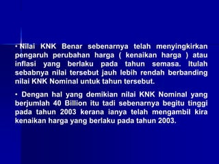 • Nilai KNK Benar sebenarnya telah menyingkirkan
pengaruh perubahan harga ( kenaikan harga ) atau
inflasi yang berlaku pada tahun semasa. Itulah
sebabnya nilai tersebut jauh lebih rendah berbanding
nilai KNK Nominal untuk tahun tersebut.
• Dengan hal yang demikian nilai KNK Nominal yang
berjumlah 40 Billion itu tadi sebenarnya begitu tinggi
pada tahun 2003 kerana ianya telah mengambil kira
kenaikan harga yang berlaku pada tahun 2003.
 