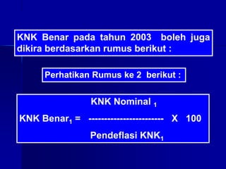KNK Benar pada tahun 2003 boleh juga
dikira berdasarkan rumus berikut :
KNK Nominal 1
KNK Benar1 = ------------------------ X 100
Pendeflasi KNK1
Perhatikan Rumus ke 2 berikut :
 