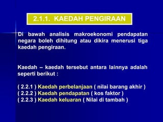 Di bawah analisis makroekonomi pendapatan
negara boleh dihitung atau dikira menerusi tiga
kaedah pengiraan.
Kaedah – kaedah tersebut antara lainnya adalah
seperti berikut :
( 2.2.1 ) Kaedah perbelanjaan ( nilai barang akhir )
( 2.2.2 ) Kaedah pendapatan ( kos faktor )
( 2.2.3 ) Kaedah keluaran ( Nilai di tambah )
2.1.1. KAEDAH PENGIRAAN
 