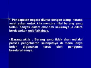 • Pendapatan negara diukur dengan wang kerana
amat sukar untuk kita mengira nilai barang yang
terlalu banyak dalam ekonomi sekiranya ia dikira
berdasarkan unit fizikalnya.
• Barang akhir : Barang yang tidak akan melalui
proses pengeluaran selanjutnya di mana ianya
boleh digunakan terus oleh pengguna
keseluruhannya.
 