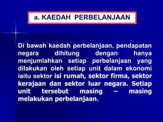 Di bawah kaedah perbelanjaan, pendapatan
negara dihitung dengan hanya
menjumlahkan setiap perbelanjaan yang
dilakukan oleh setiap unit dalam ekonomi
iaitu sektor isi rumah, sektor firma, sektor
kerajaan dan sektor luar negara. Setiap
unit tersebut masing – masing
melakukan perbelanjaan.
a. KAEDAH PERBELANJAAN
 