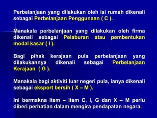 Perbelanjaan yang dilakukan oleh isi rumah dikenali
sebagai Perbelanjaan Penggunaan ( C ).
Manakala perbelanjaan yang dilakukan oleh firma
dikenali sebagai Pelaburan atau pembentukan
modal kasar ( I ).
Bagi pihak kerajaan pula perbelanjaan yang
dilakukannya dikenali sebagai Perbelanjaan
Kerajaan ( G ).
Manakala bagi aktiviti luar negeri pula, ianya dikenali
sebagai eksport bersih ( X – M ).
Ini bermakna item – item C, I, G dan X – M perlu
diberi perhatian dalam mengira pendapatan negara.
 