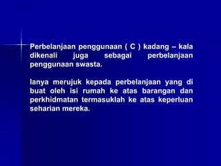 Perbelanjaan penggunaan ( C ) kadang – kala
dikenali juga sebagai perbelanjaan
penggunaan swasta.
Ianya merujuk kepada perbelanjaan yang di
buat oleh isi rumah ke atas barangan dan
perkhidmatan termasuklah ke atas keperluan
seharian mereka.
 