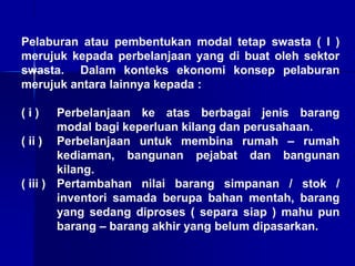 Pelaburan atau pembentukan modal tetap swasta ( I )
merujuk kepada perbelanjaan yang di buat oleh sektor
swasta. Dalam konteks ekonomi konsep pelaburan
merujuk antara lainnya kepada :
( i ) Perbelanjaan ke atas berbagai jenis barang
modal bagi keperluan kilang dan perusahaan.
( ii ) Perbelanjaan untuk membina rumah – rumah
kediaman, bangunan pejabat dan bangunan
kilang.
( iii ) Pertambahan nilai barang simpanan / stok /
inventori samada berupa bahan mentah, barang
yang sedang diproses ( separa siap ) mahu pun
barang – barang akhir yang belum dipasarkan.
 