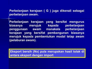 Perbelanjaan kerajaan ( G ) juga dikenali sebagai
perbelanjaan awam.
Perbelanjaan kerajaan yang bersifat mengurus
biasanya merujuk kepada perbelanjaan
penggunaan awam manakala perbelanjaan
kerajaan yang bersifat pembangunan biasanya
merujuk kepada pembentukan modal tetap awam
(pelaburan awam).
Eksport bersih (Nx) pula merupakan hasil tolak di
antara eksport dengan import
 