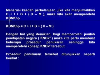 Menerusi kaedah perbelanjaan, jika kita menjumlahkan
C + I + G + ( X – M ), maka kita akan memperolehi
KDNKhp.
KDNKhp = C + I + G + ( X – M )
Dengan hal yang demikian, bagi memperolehi jumlah
pendapatan negara ( KNBkf ) maka kita perlu membuat
beberapa prosedur penukaran sehingga kita
memperolehi konsep KNBkf tersebut.
Prosedur penukaran tersebut ditunjukkan seperti
berikut :
 