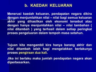 Menerusi kaedah keluaran, pendapatan negara dikira
dengan menjumlahkan nilai – nilai bagi semua keluaran
akhir yang dihasilkan oleh ekonomi tersebut atau
dengan hanya menjumlahkan nilai – nilai tambahan (
nilai ditambah ) yang terhasil dalam setiap peringkat
proses pengeluaran dalam tempoh masa setahun.
Tujuan kita mengambil kira hanya barang akhir dan
nilai ditambah ialah bagi mengelakkan berlakunya
proses pengiraan dua kali.
Jika ini berlaku maka jumlah pendapatan negara akan
diperbesarkan.
b. KAEDAH KELUARAN
 