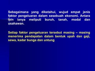 Sebagaimana yang diketahui, wujud empat jenis
faktor pengeluaran dalam sesebuah ekonomi. Antara
lain ianya meliputi buruh, tanah, modal dan
usahawan.
Setiap faktor pengeluaran tersebut masing – masing
menerima pendapatan dalam bentuk upah dan gaji,
sewa, kadar bunga dan untung
 