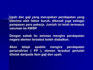 Upah dan gaji yang merupakan pendapatan yang
diterima oleh faktor buruh, dikenali juga sebagai
pampasan para pekerja. Jumlah ini telah termasuk
caruman ke KWSP.
Dengan sebab itu semasa mengira pendapatan
negara elemen tersebut boleh diabaikan.
Akan tetapi apabila mengira pendapatan
persendirian ( PP ), elemen tersebut perlulah
ditolak daripada item gaji dan upah.
 