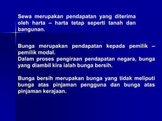 Sewa merupakan pendapatan yang diterima
oleh harta – harta tetap seperti tanah dan
bangunan.
Bunga merupakan pendapatan kepada pemilik –
pemilik modal.
Dalam proses pengiraan pendapatan negara, bunga
yang diambil kira ialah bunga bersih.
Bunga bersih merupakan bunga yang tidak meliputi
bunga atas pinjaman pengguna dan bunga atas
pinjaman kerajaan.
 
