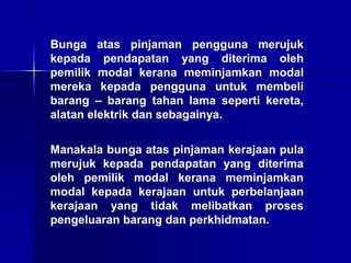 Bunga atas pinjaman pengguna merujuk
kepada pendapatan yang diterima oleh
pemilik modal kerana meminjamkan modal
mereka kepada pengguna untuk membeli
barang – barang tahan lama seperti kereta,
alatan elektrik dan sebagainya.
Manakala bunga atas pinjaman kerajaan pula
merujuk kepada pendapatan yang diterima
oleh pemilik modal kerana meminjamkan
modal kepada kerajaan untuk perbelanjaan
kerajaan yang tidak melibatkan proses
pengeluaran barang dan perkhidmatan.
 
