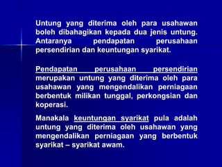 Untung yang diterima oleh para usahawan
boleh dibahagikan kepada dua jenis untung.
Antaranya pendapatan perusahaan
persendirian dan keuntungan syarikat.
Pendapatan perusahaan persendirian
merupakan untung yang diterima oleh para
usahawan yang mengendalikan perniagaan
berbentuk milikan tunggal, perkongsian dan
koperasi.
Manakala keuntungan syarikat pula adalah
untung yang diterima oleh usahawan yang
mengendalikan perniagaan yang berbentuk
syarikat – syarikat awam.
 