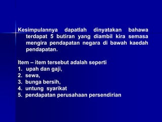 Kesimpulannya dapatlah dinyatakan bahawa
terdapat 5 butiran yang diambil kira semasa
mengira pendapatan negara di bawah kaedah
pendapatan.
Item – item tersebut adalah seperti
1. upah dan gaji,
2. sewa,
3. bunga bersih,
4. untung syarikat
5. pendapatan perusahaan persendirian
 