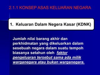 2.1.1 KONSEP ASAS KELUARAN NEGARA
Jumlah nilai barang akhir dan
perkhidmatan yang dikeluarkan dalam
sesebuah negara dalam suatu tempoh
biasanya setahun oleh faktor
pengeluaran tersebut sama ada milik
warganegara atau bukan warganegara.
1. Keluaran Dalam Negera Kasar (KDNK)
 