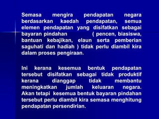 Semasa mengira pendapatan negara
berdasarkan kaedah pendapatan, semua
elemen pendapatan yang disifatkan sebagai
bayaran pindahan ( pencen, biasiswa,
bantuan kebajikan, elaun serta pemberian
saguhati dan hadiah ) tidak perlu diambil kira
dalam proses pengiraan.
Ini kerana kesemua bentuk pendapatan
tersebut disifatkan sebagai tidak produktif
kerana dianggap tidak membantu
meningkatkan jumlah keluaran negara.
Akan tetapi kesemua bentuk bayaran pindahan
tersebut perlu diambil kira semasa menghitung
pendapatan persendirian.
 
