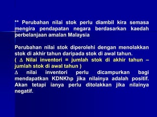 ** Perubahan nilai stok perlu diambil kira semasa
mengira pendapatan negara berdasarkan kaedah
perbelanjaan amalan Malaysia
Perubahan nilai stok diperolehi dengan menolakkan
stok di akhir tahun daripada stok di awal tahun.
(  Nilai inventori = jumlah stok di akhir tahun –
jumlah stok di awal tahun )
 nilai inventori perlu dicampurkan bagi
mendapatkan KDNKhp jika nilainya adalah positif.
Akan tetapi ianya perlu ditolakkan jika nilainya
negatif.
 