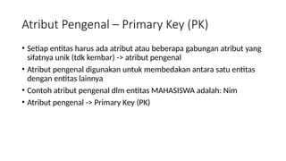 Atribut Pengenal – Primary Key (PK)
• Setiap entitas harus ada atribut atau beberapa gabungan atribut yang
sifatnya unik (tdk kembar) -> atribut pengenal
• Atribut pengenal digunakan untuk membedakan antara satu entitas
dengan entitas lainnya
• Contoh atribut pengenal dlm entitas MAHASISWA adalah: Nim
• Atribut pengenal -> Primary Key (PK)
 