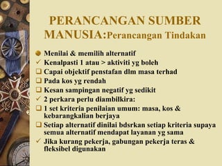 PERANCANGAN SUMBER   MANUSIA: Perancangan Tindakan Menilai & memilih alternatif Kenalpasti 1 atau > aktiviti yg boleh Capai objektif penstafan dlm masa terhad Pada kos yg rendah Kesan sampingan negatif yg sedikit 2 perkara perlu diambilkira: 1 set kriteria penilaian umum: masa, kos & kebarangkalian berjaya Setiap alternatif dinilai bdsrkan setiap kriteria supaya semua alternatif mendapat layanan yg sama Jika kurang pekerja, gabungan pekerja teras & fleksibel digunakan 