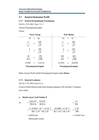 TUGAS STRUKTUR BAJA
BAB 2 PERENCANAAN GORDING
2.7 Kontrol Kekuatan Profil
2.7.1 Kontrol Kelangsingan Penampang
SNI 03-1729-2002 Tabel 7.5-1
Asumsi Penampang Kompak
Check :
Flens/ Sayap Web/ Badan
λf ≤ λp λw ≤ λt
flenst
b
≤
fy
250
webt
h
≤
fy
665
t
b
≤
fy
250
t
A
≤
fy
665
5,10
65
≤
250
250
5,10
160
≤
250
665
6,1905 ≤ 15,8114 15,2381 ≤ 42,0583
Penampang Kompak Penampang Kompak
Maka Asumsi Profil adalah Penampang Kompak adalah Benar.
2.7.2 Kontrol Lendutan
SNI 03-1729-2002 Tabel 6.4.3
(Asumsi beban bekerja pada beam dengan panjang Lb & memiliki 2 tumpuan
jenis sendi)
a. Displacement Arah Sumbu X
∆x =
IyE
LbPux
IyE
Lbqux
..48
.
..384
..5 34
 ≤
300
Lb
= 45
33
45
433
10.3,8510.248
)10.5(0093,145
10.3,8510.2384
)10.5(100511,525




 
≤
300
10.5 3
= 4,6965 mm ≤ 16,6667 mm
(Memenuhi syarat)
 